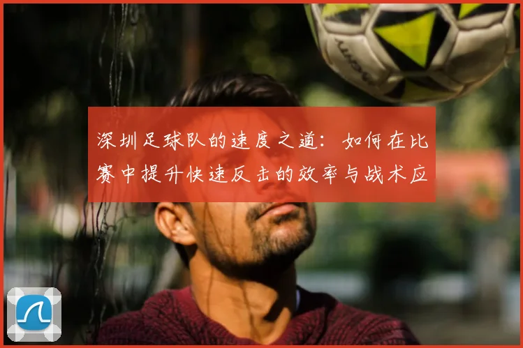 深圳足球队的速度之道：如何在比赛中提升快速反击的效率与战术应用