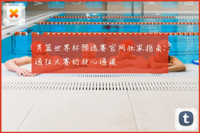 男篮世界杯预选赛官网独家指南:通往大赛的核心通道