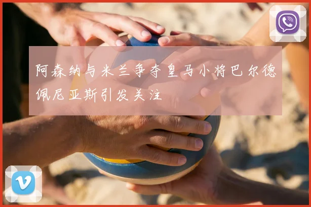 阿森纳与米兰争夺皇马小将巴尔德佩尼亚斯引发关注