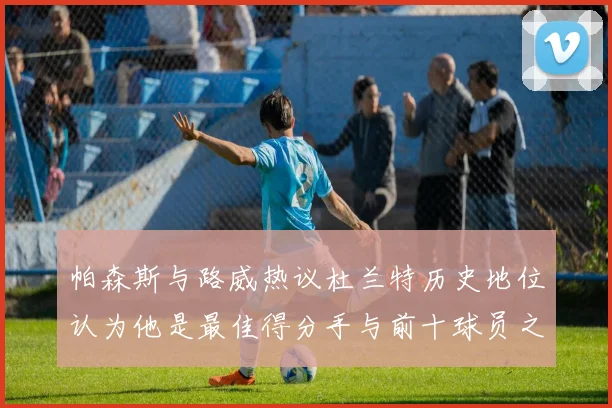 帕森斯与路威热议杜兰特历史地位认为他是最佳得分手与前十球员之一