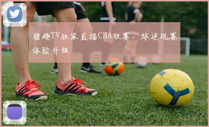 猎趣TV独家直播CBA联赛，球迷观赛体验升级