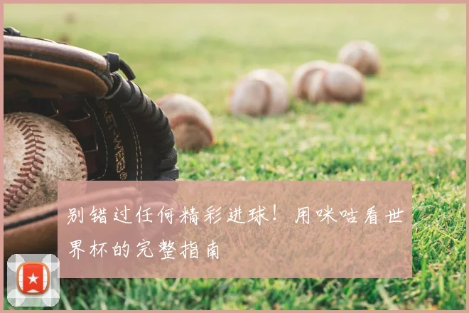别错过任何精彩进球！用咪咕看世界杯的完整指南