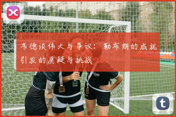 韦德谈伟大与争议：勒布朗的成就引发的质疑与挑战