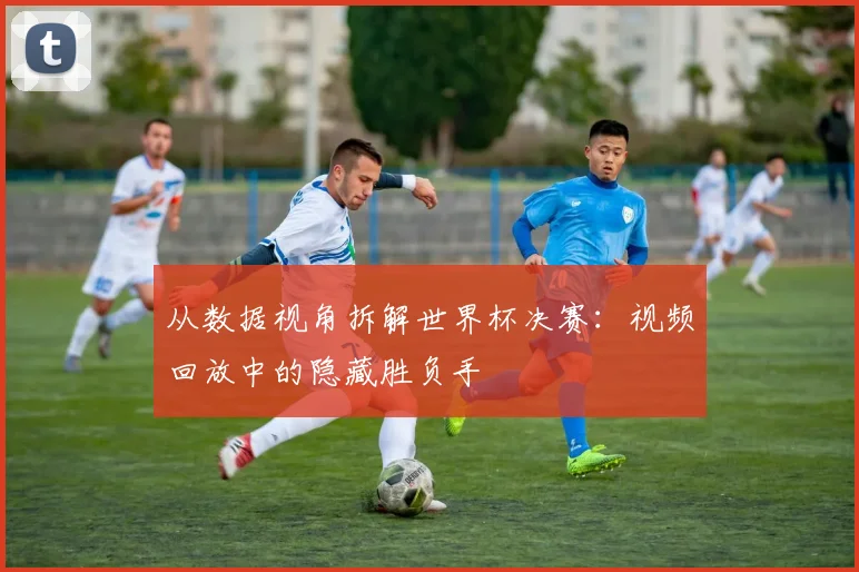 从数据视角拆解世界杯决赛:视频回放中的隐藏胜负手