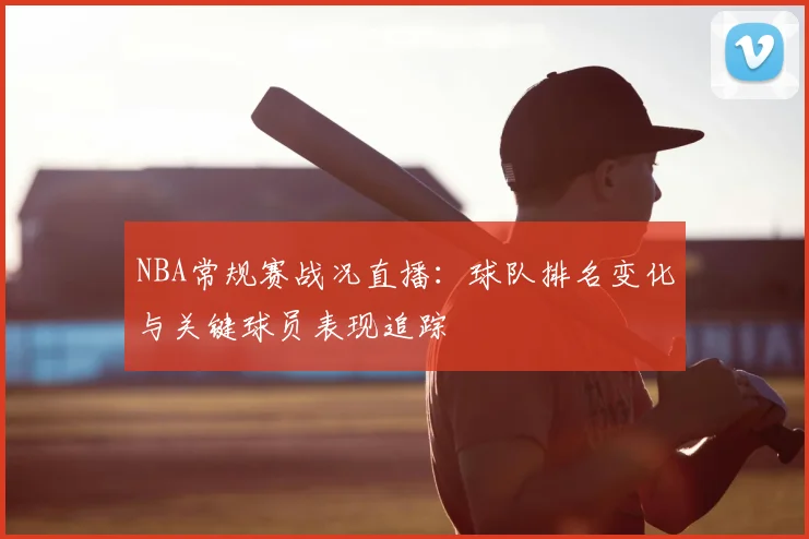 NBA常规赛战况直播：球队排名变化与关键球员表现追踪