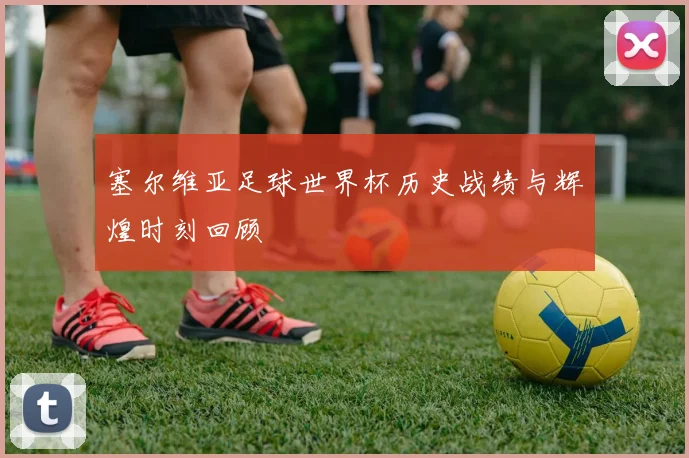 塞尔维亚足球世界杯历史战绩与辉煌时刻回顾