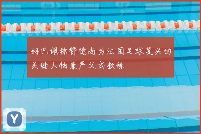 姆巴佩称赞德尚为法国足球复兴的关键人物兼严父式教练