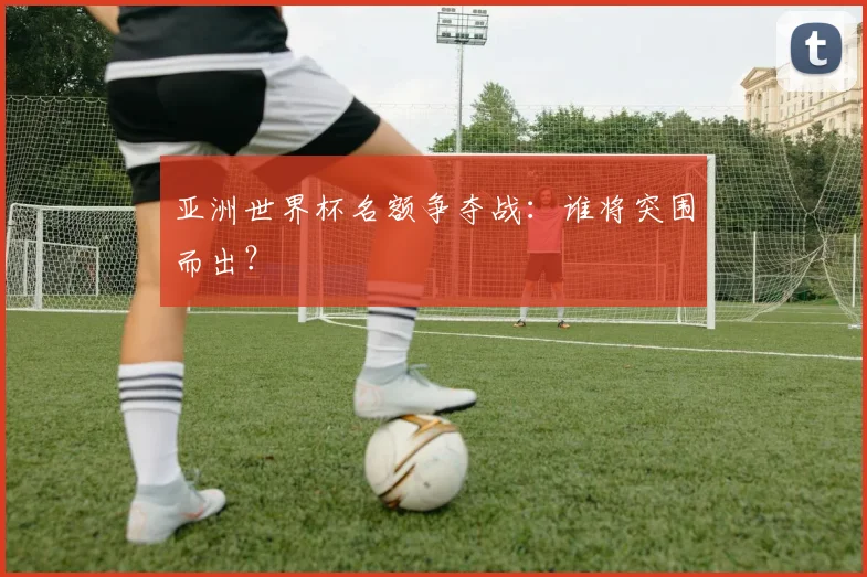 亚洲世界杯名额争夺战：谁将突围而出？