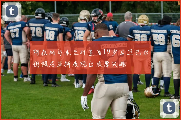 阿森纳与米兰对皇马19岁后卫巴尔德佩尼亚斯表现出浓厚兴趣