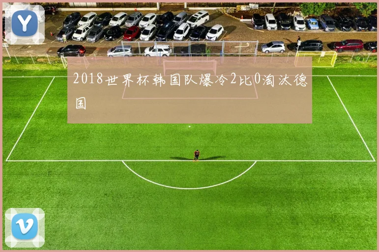 2018世界杯韩国队爆冷2比0淘汰德国