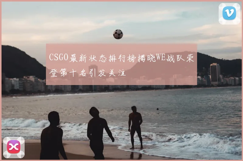 CSGO最新状态排行榜揭晓WE战队荣登第十名引发关注