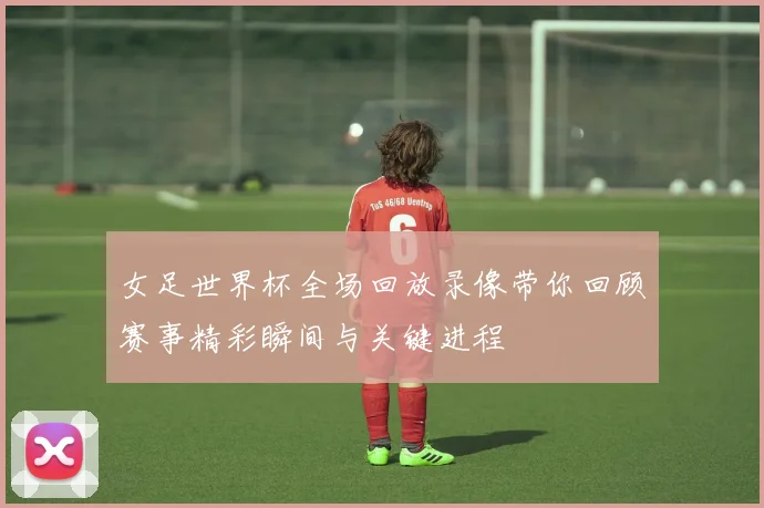 女足世界杯全场回放录像带你回顾赛事精彩瞬间与关键进程