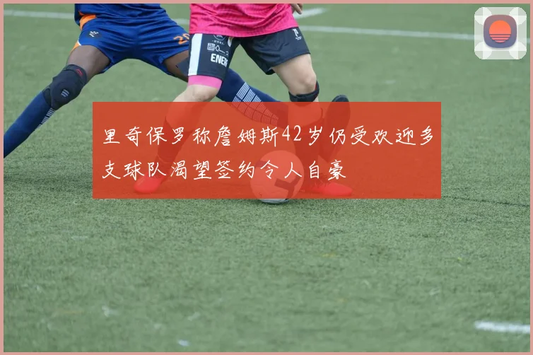 里奇保罗称詹姆斯42岁仍受欢迎多支球队渴望签约令人自豪