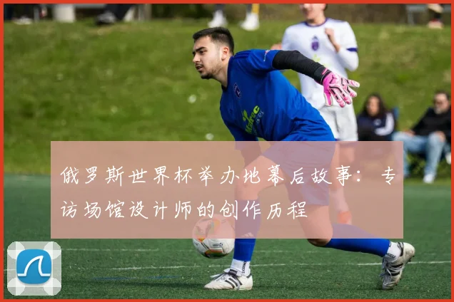 俄罗斯世界杯举办地幕后故事：专访场馆设计师的创作历程