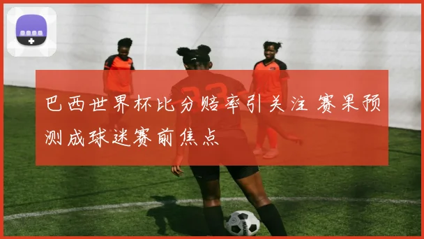 巴西世界杯比分赔率引关注 赛果预测成球迷赛前焦点