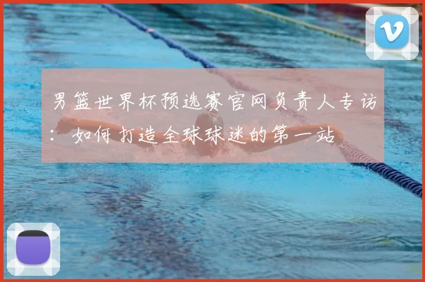 男篮世界杯预选赛官网负责人专访:如何打造全球球迷的第一站