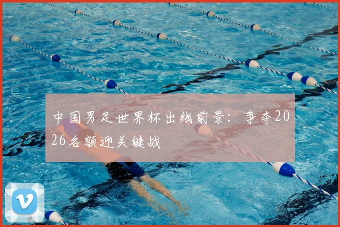 中国男足世界杯出线前景：争夺2026名额迎关键战