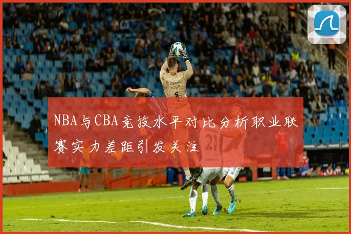 NBA与CBA竞技水平对比分析职业联赛实力差距引发关注