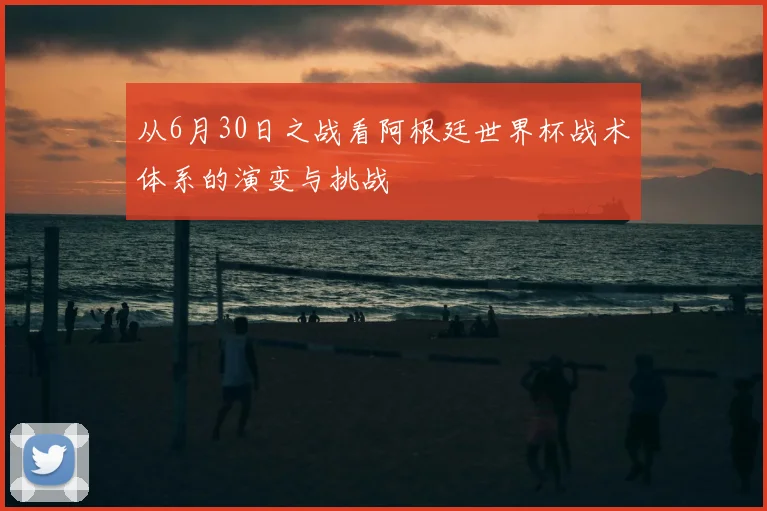 从6月30日之战看阿根廷世界杯战术体系的演变与挑战