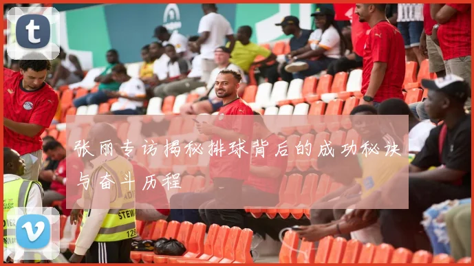 张丽专访揭秘排球背后的成功秘诀与奋斗历程