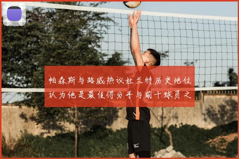 帕森斯与路威热议杜兰特历史地位认为他是最佳得分手与前十球员之一