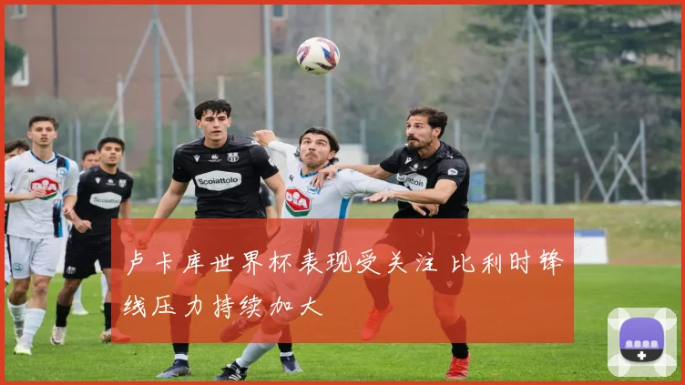 卢卡库世界杯表现受关注 比利时锋线压力持续加大