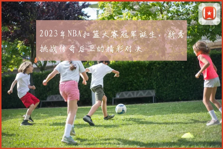 2023年NBA扣篮大赛冠军诞生,新秀挑战传奇后卫的精彩对决
