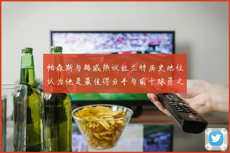 帕森斯与路威热议杜兰特历史地位认为他是最佳得分手与前十球员之一