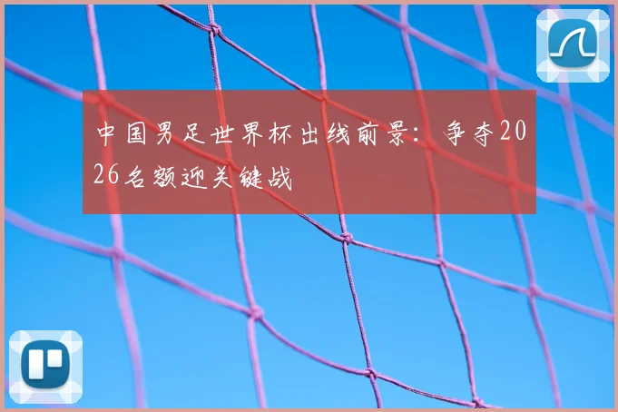 中国男足世界杯出线前景：争夺2026名额迎关键战