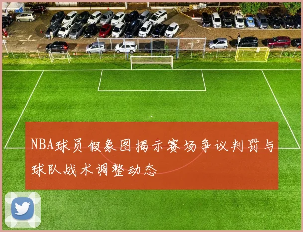 NBA球员假象图揭示赛场争议判罚与球队战术调整动态