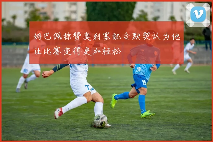 姆巴佩称赞奥利塞配合默契认为他让比赛变得更加轻松
