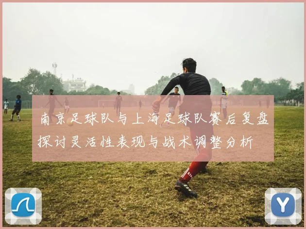 南京足球队与上海足球队赛后复盘探讨灵活性表现与战术调整分析
