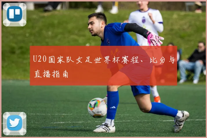 U20国家队女足世界杯赛程、比分与直播指南