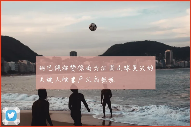 姆巴佩称赞德尚为法国足球复兴的关键人物兼严父式教练