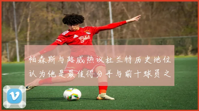 帕森斯与路威热议杜兰特历史地位认为他是最佳得分手与前十球员之一