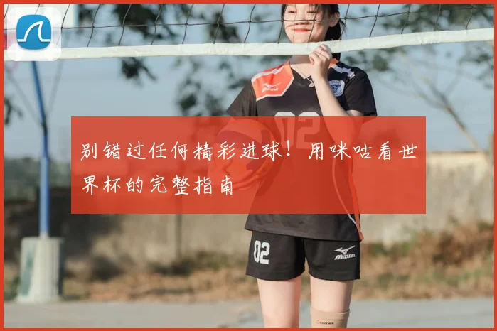 别错过任何精彩进球!用咪咕看世界杯的完整指南