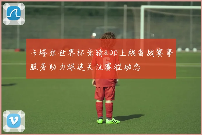 卡塔尔世界杯竞猜app上线备战赛事服务助力球迷关注赛程动态