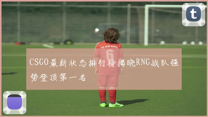 CSGO最新状态排行榜揭晓RNG战队强势登顶第一名