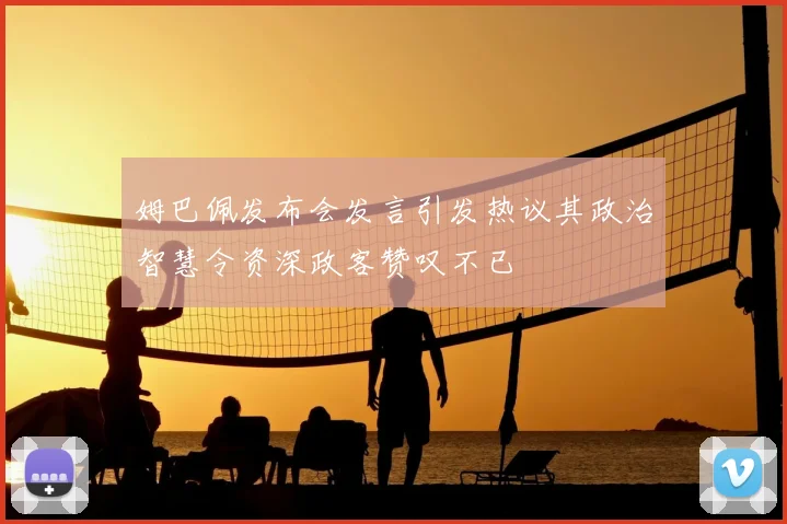 姆巴佩发布会发言引发热议其政治智慧令资深政客赞叹不已