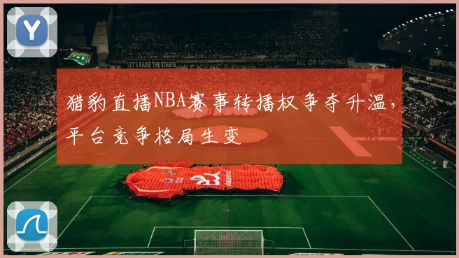 猎豹直播NBA赛事转播权争夺升温，平台竞争格局生变