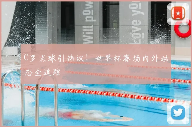 C罗点球引热议！世界杯赛场内外动态全追踪