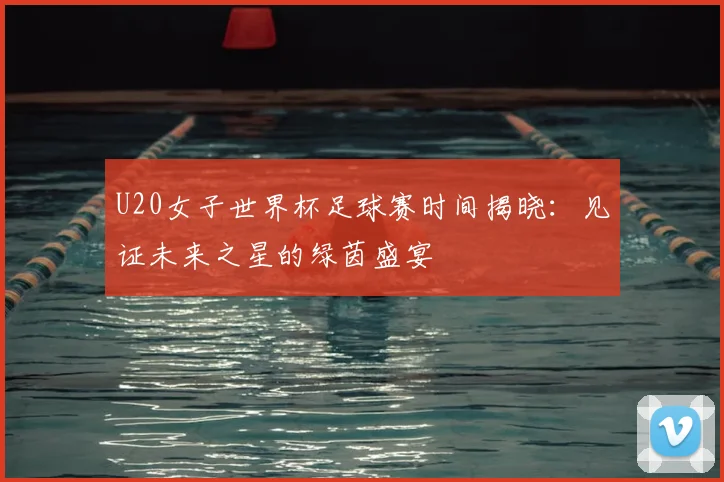 U20女子世界杯足球赛时间揭晓:见证未来之星的绿茵盛宴