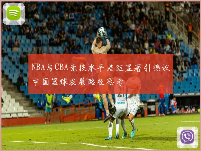 NBA与CBA竞技水平差距显著引热议中国篮球发展路径思考