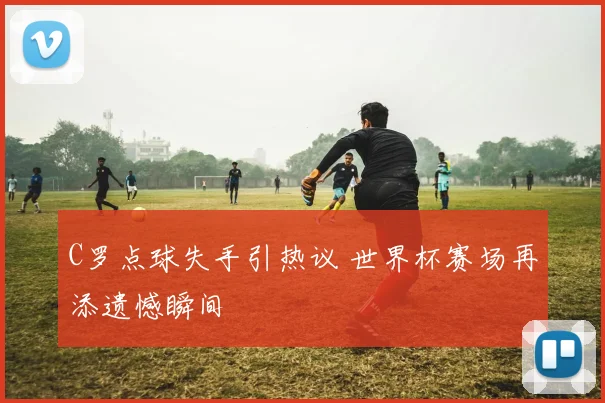 C罗点球失手引热议 世界杯赛场再添遗憾瞬间