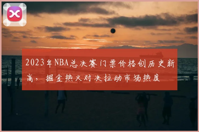 2023年NBA总决赛门票价格创历史新高,掘金热火对决拉动市场热度