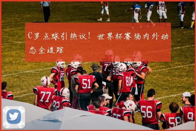 C罗点球引热议！世界杯赛场内外动态全追踪