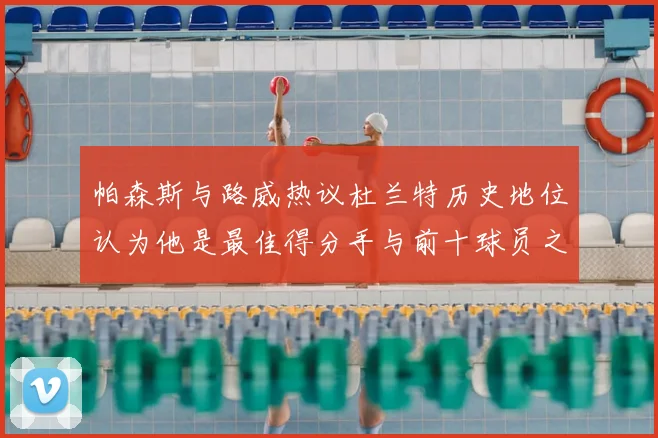 帕森斯与路威热议杜兰特历史地位认为他是最佳得分手与前十球员之一