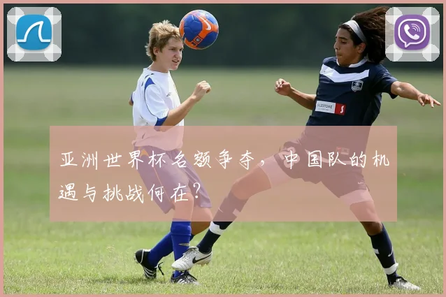 亚洲世界杯名额争夺，中国队的机遇与挑战何在？