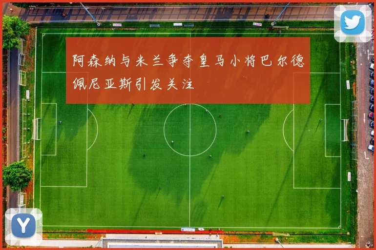 阿森纳与米兰争夺皇马小将巴尔德佩尼亚斯引发关注
