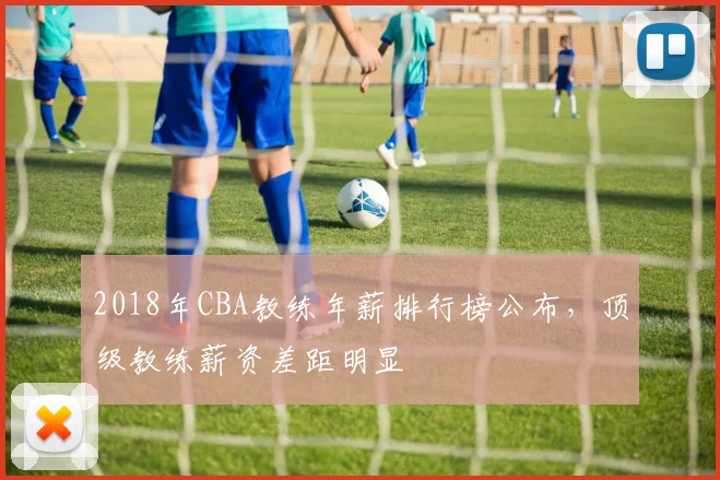 2018年CBA教练年薪排行榜公布，顶级教练薪资差距明显